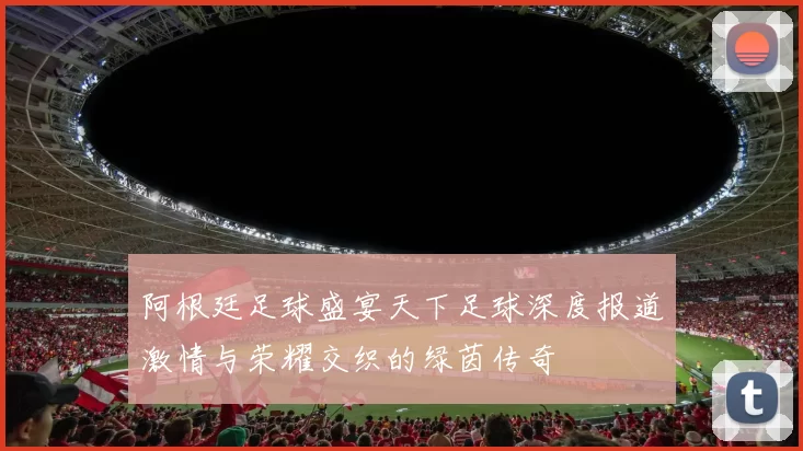 阿根廷足球盛宴天下足球深度报道激情与荣耀交织的绿茵传奇