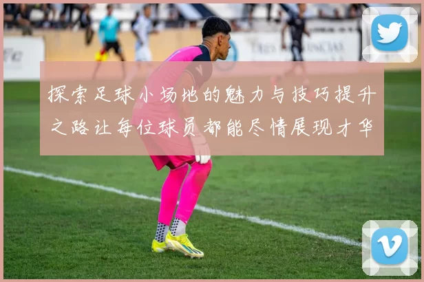探索足球小场地的魅力与技巧提升之路让每位球员都能尽情展现才华