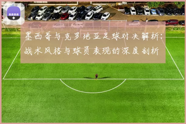 墨西哥与克罗地亚足球对决解析：战术风格与球员表现的深度剖析