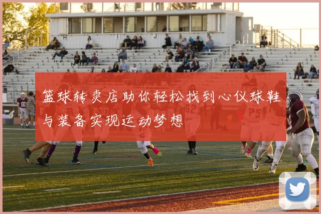 篮球转卖店助你轻松找到心仪球鞋与装备实现运动梦想