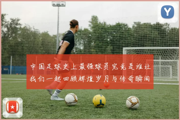 中国足球史上最强球员究竟是谁让我们一起回顾辉煌岁月与传奇瞬间