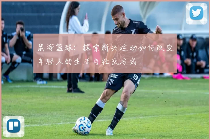 鼠海篮球：探索新兴运动如何改变年轻人的生活与社交方式