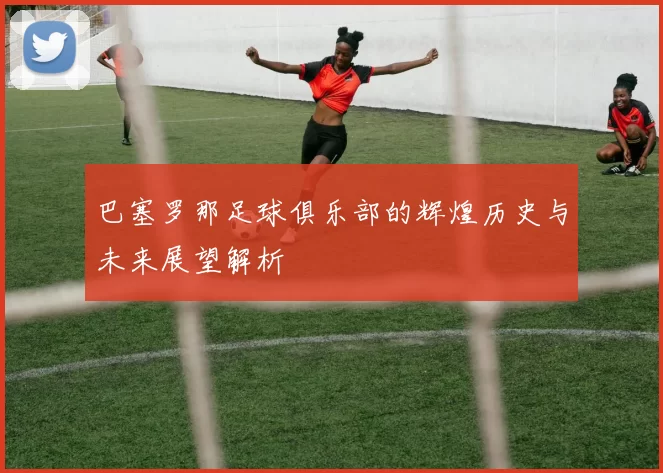 巴塞罗那足球俱乐部的辉煌历史与未来展望解析