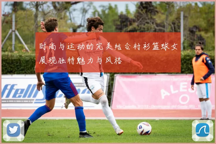 时尚与运动的完美结合衬衫篮球女展现独特魅力与风格